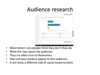 Audience research
• Observation: Less people think they don’t than do.
• What this says about my audience;
• They are often true to themselves.
• How will your product appeal to this audience:
• It will show a different side of social media to them.
 