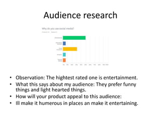 Audience research
• Observation: The hightest rated one is entertainment.
• What this says about my audience: They prefer funny
things and light hearted things.
• How will your product appeal to this audience:
• Ill make it humerous in places an make it entertaining.
 
