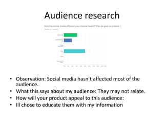 Audience research
• Observation: Social media hasn’t affected most of the
audience.
• What this says about my audience: They may not relate.
• How will your product appeal to this audience:
• Ill chose to educate them with my information
 