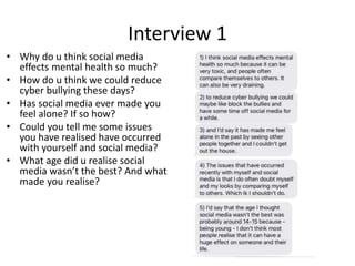 Interview 1
• Why do u think social media
effects mental health so much?
• How do u think we could reduce
cyber bullying these days?
• Has social media ever made you
feel alone? If so how?
• Could you tell me some issues
you have realised have occurred
with yourself and social media?
• What age did u realise social
media wasn’t the best? And what
made you realise?
 