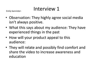 Interview 1
• Observation: They highly agree social media
isn't always positive.
• What this says about my audience: They have
experienced things in the past
• How will your product appeal to this
audience:
• They will relate and possibly find comfort and
share the video to increase awareness and
education
Emily bannister-
 