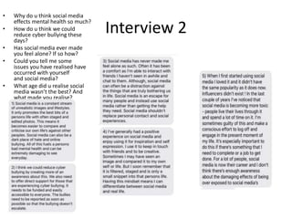 Interview 2
• Why do u think social media
effects mental health so much?
• How do u think we could
reduce cyber bullying these
days?
• Has social media ever made
you feel alone? If so how?
• Could you tell me some
issues you have realised have
occurred with yourself
and social media?
• What age did u realise social
media wasn’t the best? And
what made you realise?
 