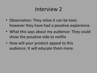 Interview 2
• Observation: They relise it can be toxic
however they have had a posative expierence.
• What this says about my audience: They could
show the posative side to netflix
• How will your product appeal to this
audience: It will educate them more.
 