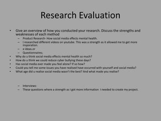 Research Evaluation
• Give an overview of how you conducted your research. Discuss the strengths and
weaknesses of each method
– Product Research- How social media effects mental health.
– I researched different videos on youtube. This was a strength as it allowed me to get more
insporation.
– e ideas.or
– Questionnaires;
• Why do u think social media effects mental health so much?
• How do u think we could reduce cyber bullying these days?
• Has social media ever made you feel alone? If so how?
• Could you tell me some issues you have realised have occurred with yourself and social media?
• What age did u realise social media wasn’t the best? And what made you realise?
– Interviews-
– These questions where a strength as I got more information I needed to create my project.
 