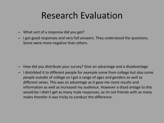 Research Evaluation
– What sort of a response did you get?
– I got good responses and very full answers. They understood the questions.
Some were more negative than others.
– How did you distribute your survey? Give an advantage and a disadvantage
– I distirbted it to different people for example some from college but also some
people outsdie of college so I got a range of ages and genders as well as
different veiws. This was an advantage as it gave me more results and
information as well as increased my audience. However a disad antage to this
would be I didn’t get as many male responses, as im not friends with as many
males therefor it was tricky to conduct the difference.
 