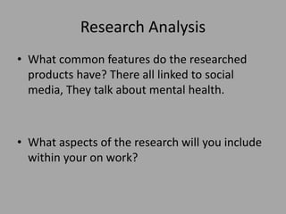 Research Analysis
• What common features do the researched
products have? There all linked to social
media, They talk about mental health.
• What aspects of the research will you include
within your on work?
 