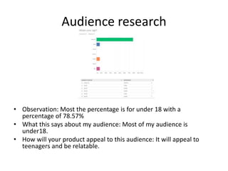 Audience research
• Observation: Most the percentage is for under 18 with a
percentage of 78.57%
• What this says about my audience: Most of my audience is
under18.
• How will your product appeal to this audience: It will appeal to
teenagers and be relatable.
 