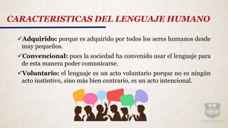 Adquirido: porque es adquirido por todos los seres humanos desde
muy pequeños.
Convencional: pues la sociedad ha convenido usar el lenguaje para
de esta manera poder comunicarse.
Voluntario: el lenguaje es un acto voluntario porque no es ningún
acto instintivo, sino más bien contrario, es un acto intencional.
CARACTERISTICAS DEL LENGUAJE HUMANO
 