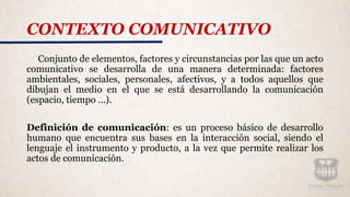 CONTEXTO COMUNICATIVO
Conjunto de elementos, factores y circunstancias por las que un acto
comunicativo se desarrolla de una manera determinada: factores
ambientales, sociales, personales, afectivos, y a todos aquellos que
dibujan el medio en el que se está desarrollando la comunicación
(espacio, tiempo …).
Definición de comunicación: es un proceso básico de desarrollo
humano que encuentra sus bases en la interacción social, siendo el
lenguaje el instrumento y producto, a la vez que permite realizar los
actos de comunicación.
 