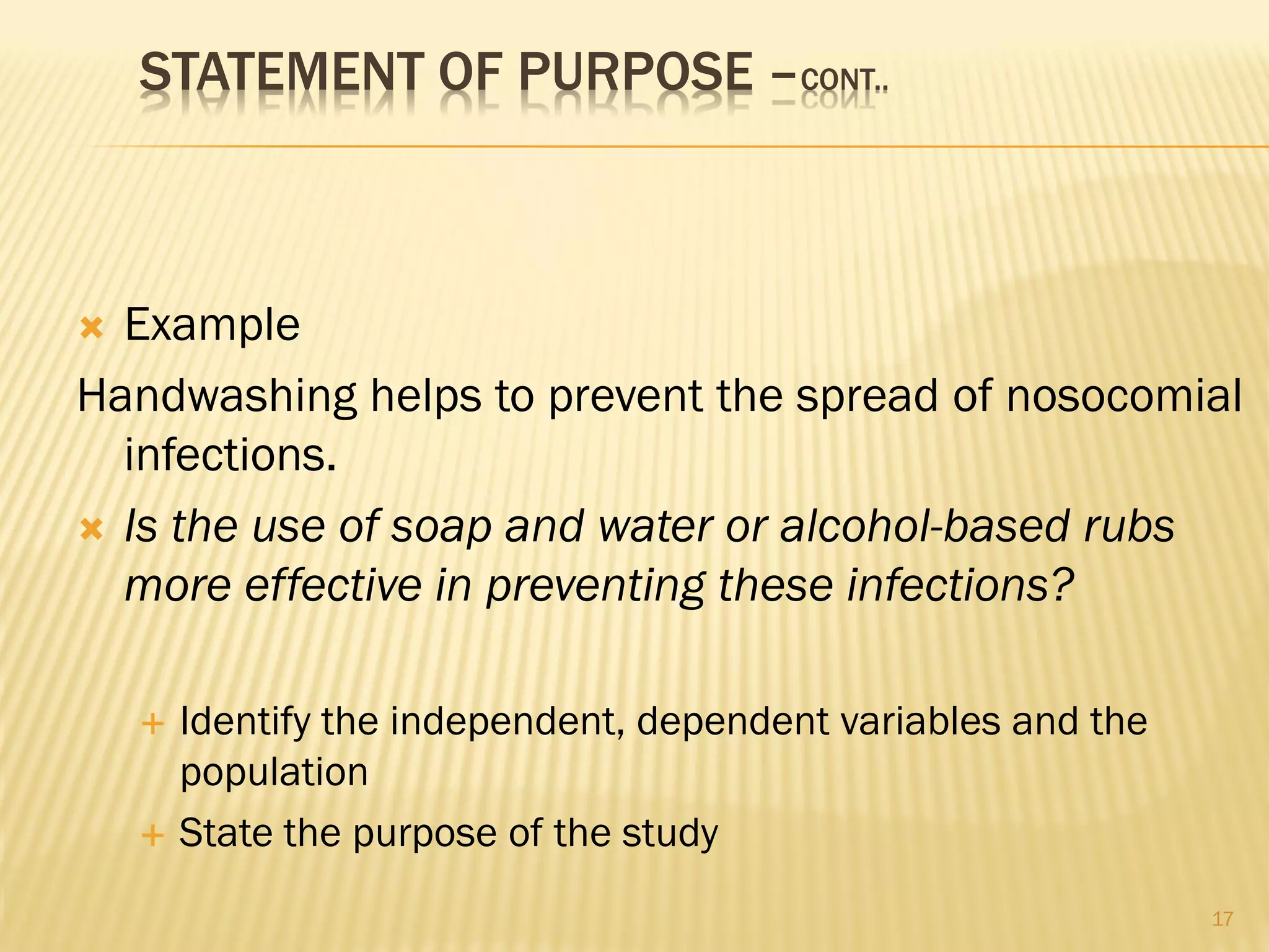 STATEMENT OF PURPOSE –CONT..
 Example
Handwashing helps to prevent the spread of nosocomial
infections.
 Is the use of soap and water or alcohol-based rubs
more effective in preventing these infections?
 Identify the independent, dependent variables and the
population
 State the purpose of the study
17
 