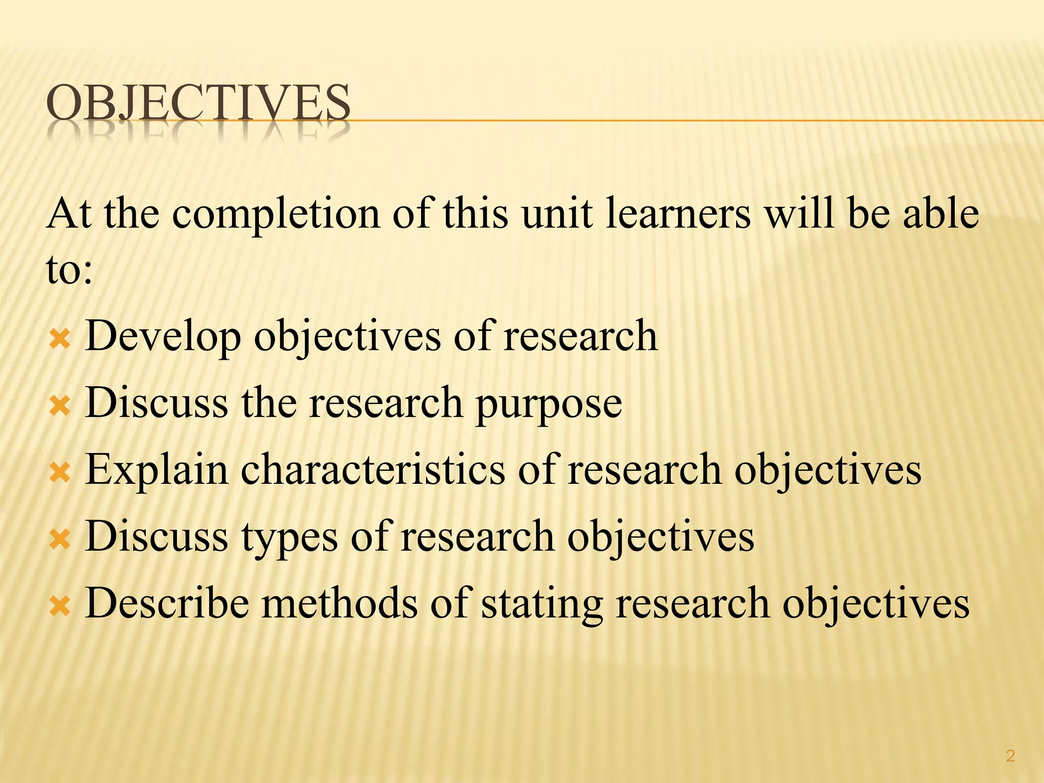 OBJECTIVES
At the completion of this unit learners will be able
to:
 Develop objectives of research
 Discuss the research purpose
 Explain characteristics of research objectives
 Discuss types of research objectives
 Describe methods of stating research objectives
2
 