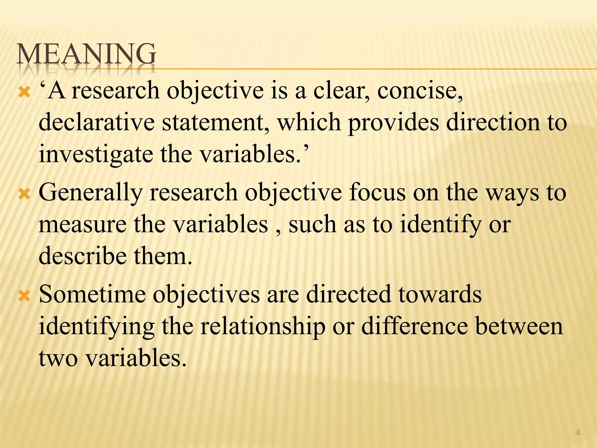 MEANING
 „A research objective is a clear, concise,
declarative statement, which provides direction to
investigate the variables.‟
 Generally research objective focus on the ways to
measure the variables , such as to identify or
describe them.
 Sometime objectives are directed towards
identifying the relationship or difference between
two variables.
4
 