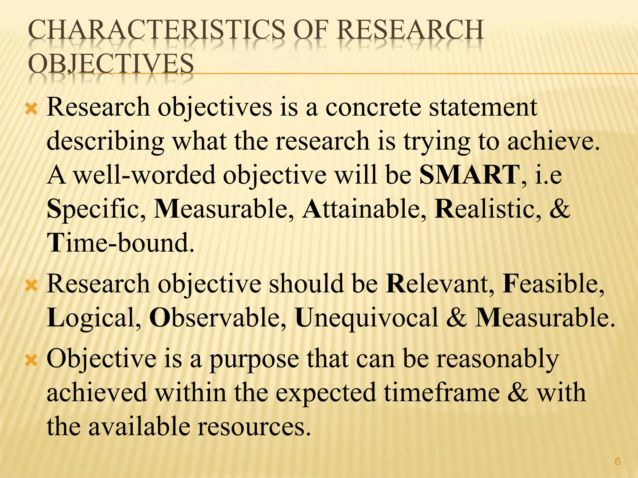 CHARACTERISTICS OF RESEARCH
OBJECTIVES
 Research objectives is a concrete statement
describing what the research is trying to achieve.
A well-worded objective will be SMART, i.e
Specific, Measurable, Attainable, Realistic, &
Time-bound.
 Research objective should be Relevant, Feasible,
Logical, Observable, Unequivocal & Measurable.
 Objective is a purpose that can be reasonably
achieved within the expected timeframe & with
the available resources.
6
 
