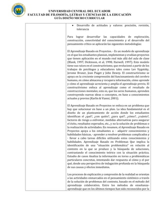 UNIVERSIDAD CENTRAL DEL ECUADOR
FACULTAD DE FILOSOFÍA, LETRAS Y CIENCIAS DE LA EDUCACIÓN
GUÍA DISEÑO MICRO CURRICULAR
• Desarrollo de actitudes y valores: precisión, revisión,
tolerancia
Para lograr desarrollar las capacidades de exploración,
construcción, conectividad del conocimiento y el desarrollo del
pensamiento crítico se aplicarán las siguientes metodologías:
El Aprendizaje Basado en Proyectos. - Es un modelo de aprendizaje
en el que los estudiantes planean, implementan y evalúan proyectos
que tienen aplicación en el mundo real más allá del aula de clase
(Blank, 1997; Dickinson, et al, 1998; Harwell, 1997). Este modelo
tiene sus raíces en el constructivismo, que evolucionó a partir de los
trabajos de psicólogos y educadores tales como Lev Vygotsky,
Jerome Bruner, Jean Piaget y John Dewey. El constructivismo se
apoya en la creciente comprensión del funcionamiento del cerebro
humano, en cómo almacena y recupera información, cómo aprende
y cómo el aprendizaje acrecienta y amplía el aprendizaje previo. El
constructivismo enfoca al aprendizaje como el resultado de
construcciones mentales; esto es, que los seres humanos, aprenden
construyendo nuevas ideas o conceptos, en base a conocimientos
actuales y previos (Karlin & Vianni, 2001).
El Aprendizaje Basado en Proyectos se enfoca en un problema que
hay que solucionar en base a un plan. La idea fundamental es el
diseño de un planteamiento de acción donde los estudiantes
identifican el ¿qué?, ¿con quién?, ¿para qué?, ¿cómo?, ¿cuánto?,
factores de riesgo a enfrentar, medidas alternativas para asegurar
el éxito, resultados esperados, etc., y no la solución de problemas o
la realización de actividades. En resumen, el Aprendizaje Basado en
Proyectos apoya a los estudiantes a: · adquirir conocimientos y
habilidades básicas, · aprender a resolver problemas complicados y
· llevar a cabo tareas difíciles utilizando estos conocimientos y
habilidades. Aprendizaje Basado en Problemas Que implica la
identificación de una “situación problemática” en relación al
contexto en la que se produce y la búsqueda de soluciones,
contrastando el conocimiento teórico con la situación práctica.
Estudio de casos Analiza la información en torno a problemáticas
particulares concretas, intentando dar respuesta al cómo y el por
qué, desde una perspectiva de indagación profunda en la búsqueda
de sus causas y efectos inmediatos.
Los procesos de explicación y compresión de la realidad se orientan
a las actividades enmarcados en el pensamiento sistémico a través
de la solución de problemas del contexto, basado en el método del
aprendizaje colaborativo. Entre los métodos de enseñanza-
aprendizaje que en los últimos tiempos han sido reconocidos por la
 
