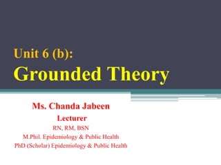 Unit 6 (b):
Grounded Theory
Ms. Chanda Jabeen
Lecturer
RN, RM, BSN
M.Phil. Epidemiology & Public Health
PhD (Scholar) Epidemiology & Public Health
 