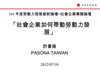 101 年度勞動力發展創新論壇─社會企業專題論壇

「社會企業如何帶動勞動力發
      展」

          許書揚
      PASONA TAIWAN

         2012/07/10
 