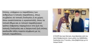 Επίσης, υπάρχουν οι παραδόσεις των
ανθρώπων ή τοπικές παραδόσεις, όπως
συμβαίνει σε τοπικές Εκκλησίες ή σε χώρες
όπου αναπτύσσεται η ιεραποστολή, όπου τα
τοπικά έθιμα και οι τοπικοί παραδοσιακοί
τρόποι έκφρασης παραμένουν στη ζωή της
τοπικής Εκκλησίας και η λατρευτική ζωή επίσης
ακολουθεί άλλη πορεία σύμφωνη με τις
τοπικές παραδόσεις.
Ο Tchiffi Zae Jean Gervais, ένας βασιλιάς από την
Ακτή Ελεφαντοστού, έγινε μέλος της Ορθόδοξης
Εκκλησίας στις 7 Ιουνίου, όταν βαφτίστηκε με το
όνομα David.
 