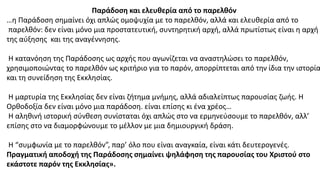 Παράδοση και ελευθερία από το παρελθόν
…η Παράδοση σημαίνει όχι απλώς ομοψυχία με το παρελθόν, αλλά και ελευθερία από το
παρελθόν: δεν είναι μόνο μια προστατευτική, συντηρητική αρχή, αλλά πρωτίστως είναι η αρχή
της αύξησης και της αναγέννησης.
Η κατανόηση της Παράδοσης ως αρχής που αγωνίζεται να αναστηλώσει το παρελθόν,
χρησιμοποιώντας το παρελθόν ως κριτήριο για το παρόν, απορρίπτεται από την ίδια την ιστορία
και τη συνείδηση της Εκκλησίας.
Η μαρτυρία της Εκκλησίας δεν είναι ζήτημα μνήμης, αλλά αδιαλείπτως παρουσίας ζωής. Η
Ορθοδοξία δεν είναι μόνο μια παράδοση. είναι επίσης κι ένα χρέος…
Η αληθινή ιστορική σύνθεση συνίσταται όχι απλώς στο να ερμηνεύσουμε το παρελθόν, αλλ’
επίσης στο να διαμορφώνουμε το μέλλον με μια δημιουργική δράση.
Η “συμφωνία με το παρελθόν”, παρ’ όλο που είναι αναγκαία, είναι κάτι δευτερογενές.
Πραγματική αποδοχή της Παράδοσης σημαίνει ψηλάφηση της παρουσίας του Χριστού στο
εκάστοτε παρόν της Εκκλησίας».
 