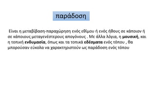 παράδοση
Είναι η μεταβίβαση-παραχώρηση ενός εθίμου ή ενός ήθους σε κάποιον ή
σε κάποιους μεταγενέστερους απογόνους . Με άλ...