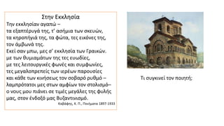Στην Eκκλησία
Την εκκλησίαν αγαπώ –
τα εξαπτέρυγά της, τ’ ασήμια των σκευών,
τα κηροπήγιά της, τα φώτα, τες εικόνες της,
τον άμβωνά της.
Εκεί σαν μπω, μες σ’ εκκλησία των Γραικών.
με των θυμιαμάτων της τες ευωδίες,
με τες λειτουργικές φωνές και συμφωνίες,
τες μεγαλοπρεπείς των ιερέων παρουσίες
και κάθε των κινήσεως τον σοβαρό ρυθμό –
λαμπρότατοι μες στων αμφίων τον στολισμό–
ο νους μου πιάνει σε τιμές μεγάλες της φυλής
μας, στον ένδοξό μας Βυζαντινισμό.
Καβάφης, Κ. Π., Ποιήματα 1897-1933
Τι συγκινεί τον ποιητή;
 
