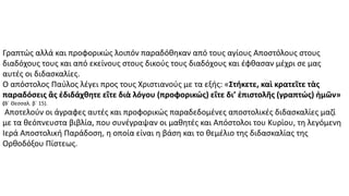 Γραπτώς αλλά και προφορικώς λοιπόν παραδόθηκαν από τους αγίους Αποστόλους στους
διαδόχους τους και από εκείνους στους δικούς τους διαδόχους και έφθασαν μέχρι σε μας
αυτές οι διδασκαλίες.
Ο απόστολος Παύλος λέγει προς τους Χριστιανούς με τα εξής: «Στήκετε, καὶ κρατεῖτε τὰς
παραδόσεις ἃς ἐδιδάχθητε εἴτε διὰ λόγου (προφορικώς) εἴτε δι’ ἐπιστολῆς (γραπτώς) ἡμῶν»
(Β΄ Θεσσαλ. β΄ 15).
Αποτελούν οι άγραφες αυτές και προφορικώς παραδεδομένες αποστολικές διδασκαλίες μαζί
με τα θεόπνευστα βιβλία, που συνέγραψαν οι μαθητές και Απόστολοι του Κυρίου, τη λεγόμενη
Ιερά Αποστολική Παράδοση, η οποία είναι η βάση και το θεμέλιο της διδασκαλίας της
Ορθοδόξου Πίστεως.
 