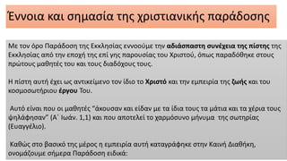 Έννοια και σημασία της χριστιανικής παράδοσης
Με τον όρο Παράδοση της Εκκλησίας εννοούμε την αδιάσπαστη συνέχεια της πίστης της
Εκκλησίας από την εποχή της επί γης παρουσίας του Χριστού, όπως παραδόθηκε στους
πρώτους μαθητές του και τους διαδόχους τους.
Η πίστη αυτή έχει ως αντικείμενο τον ίδιο το Χριστό και την εμπειρία της ζωής και του
κοσμοσωτήριου έργου Του.
Αυτό είναι που οι μαθητές “άκουσαν και είδαν με τα ίδια τους τα μάτια και τα χέρια τους
ψηλάφησαν” (Α΄ Ιωάν. 1,1) και που αποτελεί το χαρμόσυνο μήνυμα της σωτηρίας
(Ευαγγέλιο).
Καθώς στο βασικό της μέρος η εμπειρία αυτή καταγράφηκε στην Καινή Διαθήκη,
ονομάζουμε σήμερα Παράδοση ειδικά:
 