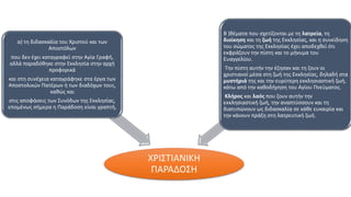 ΧΡΙΣΤΙΑΝΙΚΗ
ΠΑΡΑΔΟΣΗ
α) τη διδασκαλία του Χριστού και των
Αποστόλων
που δεν έχει καταγραφεί στην Αγία Γραφή,
αλλά παραδόθηκε στην Εκκλησία στην αρχή
προφορικά
και στη συνέχεια καταγράφηκε στα έργα των
Αποστολικών Πατέρων ή των διαδόχων τους,
καθώς και
στις αποφάσεις των Συνόδων της Εκκλησίας,
επομένως σήμερα η Παράδοση είναι γραπτή,
Β )θέματα που σχετίζονται με τη λατρεία, τη
διοίκηση και τη ζωή της Εκκλησίας, και η συνείδηση
του σώματος της Εκκλησίας έχει αποδεχθεί ότι
εκφράζουν την πίστη και το μήνυμα του
Ευαγγελίου.
Την πίστη αυτήν την έζησαν και τη ζουν οι
χριστιανοί μέσα στη ζωή της Εκκλησίας, δηλαδή στα
μυστήριά της και την ευρύτερη εκκλησιαστική ζωή,
κάτω από την καθοδήγηση του Αγίου Πνεύματος.
Κλήρος και λαός που ζουν αυτήν την
εκκλησιαστική ζωή, την αναπτύσσουν και τη
διατυπώνουν ως διδασκαλία σε κάθε ευκαιρία και
την κάνουν πράξη στη λατρευτική ζωή.
 