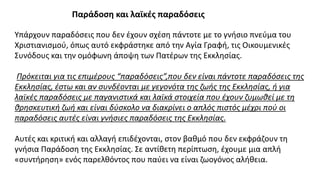 Παράδοση και λαϊκές παραδόσεις
Υπάρχουν παραδόσεις που δεν έχουν σχέση πάντοτε με το γνήσιο πνεύμα του
Χριστιανισμού, όπως αυτό εκφράστηκε από την Αγία Γραφή, τις Οικουμενικές
Συνόδους και την ομόφωνη άποψη των Πατέρων της Εκκλησίας.
Πρόκειται για τις επιμέρους “παραδόσεις”,που δεν είναι πάντοτε παραδόσεις της
Εκκλησίας, έστω και αν συνδέονται με γεγονότα της ζωής της Εκκλησίας, ή για
λαϊκές παραδόσεις με παγανιστικά και λαϊκά στοιχεία που έχουν ζυμωθεί με τη
θρησκευτική ζωή και είναι δύσκολο να διακρίνει ο απλός πιστός μέχρι πού οι
παραδόσεις αυτές είναι γνήσιες παραδόσεις της Εκκλησίας.
Αυτές και κριτική και αλλαγή επιδέχονται, στον βαθμό που δεν εκφράζουν τη
γνήσια Παράδοση της Εκκλησίας. Σε αντίθετη περίπτωση, έχουμε μια απλή
«συντήρηση» ενός παρελθόντος που παύει να είναι ζωογόνος αλήθεια.
 