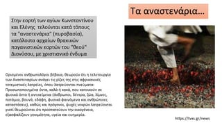 Τα αναστενάρια…
Ορισμένοι ανθρωπολόγοι βέβαια, θεωρούν ότι η τελετουργία
των Αναστεναρίων ανάγει τις ρίζες της στις αφρικανικές
τοτεμιστικές λατρείες, όπου λατρεύονται πνεύματα:
Προσωποποιημένα όντα, καλά ή κακά, που κατοικούν σε
φυσικά όντα ή αντικείμενα (άνθρωποι, δέντρα, ζώα, λίμνες,
ποτάμια, βουνά, εδάφη, φυσικά φαινόμενα και ανθρώπινες
καταστάσεις), καθώς και πρόγονοι, ψυχές νεκρών λατρεύονται
γιατί θεωρούνται ότι προστατεύουν την οικογένεια,
εξασφαλίζουν γονιμότητα, υγεία και ευημερία.
https://tvxs.gr/news
Στην εορτή των αγίων Κωνσταντίνου
και Ελένης τελούνται κατά τόπους
τα "αναστενάρια" (πυροβασία),
κατάλοιπα αρχαίων θρακικών
παγανιστικών εορτών του "θεού"
Διονύσου, με χριστιανικό ένδυμα
 