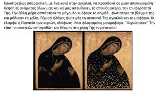 Εσωστρεφώς σπαρακτική, με ένα κενό στην αγκαλιά, να προσδοκά σε μιαν απεγνωσμένη
δέηση εξ ονόματος όλων μας και να μας απευθύνει, το σπουδαιότερο, την τρυφερότητά
Της. Την άλλη μέρα ασπάστηκα το μάγουλο κι έφυγε το σημάδι, φωτίστηκε το βλέμμα της
και ρόδισαν τα χείλη. Γέμισα φλόγες φωτεινές τη σκοτεινή Της αγκαλιά και το μαφόριο. Κι
έλαμψε η Παναγία των κεριών, ολόφωτη. Μια φλογισμένη μαυροφόρα. ''Κεριώτισσα'' Την
είπα –ο απατεών επ' αγαθώ– και δέομαι στη χάρη Της εν μετανοία.
 
