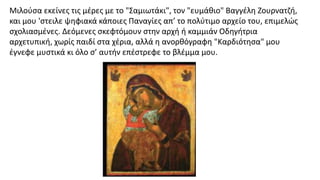 Μιλούσα εκείνες τις μέρες με το "Σαμιωτάκι", τον "ευμάθιο" Βαγγέλη Ζουρνατζή,
και μου 'στειλε ψηφιακά κάποιες Παναγίες απ’ το πολύτιμο αρχείο του, επιμελώς
σχολιασμένες. Δεόμενες σκεφτόμουν στην αρχή ή καμμιάν Οδηγήτρια
αρχετυπική, χωρίς παιδί στα χέρια, αλλά η ανορθόγραφη "Καρδιότησα" μου
έγνεφε μυστικά κι όλο σ’ αυτήν επέστρεφε το βλέμμα μου.
 