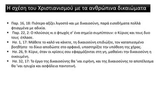 Η σχέση του Χριστιανισμού με τα ανθρώπινα δικαιώματα
 Παρ. 16, 18: Πιότερο αξίζει λιγοστό και με δικαιοσύνη, παρά εισοδήματα πολλά
φτιαγμένα με αδικία.
 Παρ. 22, 2: Ο πλούσιος κι ο φτωχός σ’ ένα σημείο συμπίπτουν: ο Κύριος και τους δυο
τους έπλασε.
 Ησ. 1, 17: Μάθετε το καλό να κάνετε, τη δικαιοσύνη επιδιώξτε, τον καταπιεσμένο
βοηθήστε∙ το δίκιο αποδώστε στο ορφανό, υποστηρίξτε την υπόθεση της χήρας.
 Ησ. 26, 9: Κύριε, όταν οι κρίσεις σου εφαρμόζονται στη γη, μαθαίνει την δικαιοσύνη η
οικουμένη.
 Ησ. 32, 17: Το έργο της δικαιοσύνης θα ’ναι ειρήνη, και της δικαιοσύνης το αποτέλεσμα
θα ’ναι ησυχία και ασφάλεια παντοτινή.
 