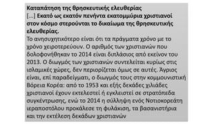 Καταπάτηση της θρησκευτικής ελευθερίας
[...] Εκατό ως εκατόν πενήντα εκατομμύρια χριστιανοί
στον κόσμο στερούνται το δικαίωμα της θρησκευτικής
ελευθερίας.
Το ανησυχητικότερο είναι ότι τα πράγματα χρόνο με το
χρόνο χειροτερεύουν. Ο αριθμός των χριστιανών που
δολοφονήθηκαν το 2014 είναι διπλάσιος από εκείνον του
2013. Ο διωγμός των χριστιανών συντελείται κυρίως στις
ισλαμικές χώρες, δεν περιορίζεται όμως σε αυτές. Άγριος
είναι, επί παραδείγματι, ο διωγμός τους στην κομμουνιστική
Βόρεια Κορέα: από το 1953 και εξής δεκάδες χιλιάδες
χριστιανοί έχουν εκτελεστεί ή εγκλειστεί σε στρατόπεδα
συγκέντρωσης, ενώ το 2014 η σύλληψη ενός Νοτιοκορεάτη
ιεραποστόλου προκάλεσε τη φυλάκιση, τα βασανιστήρια
και την εκτέλεση δεκάδων χριστιανών
 
