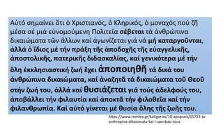 Αὐτό σημαίνει ὅτι ὁ Χριστιανός, ὁ Κληρικός, ὁ μοναχός πού ζῆ
μέσα σέ μιά εὐνομούμενη Πολιτεία σέβεται τά ἀνθρώπινα
δικαιώματα τῶν ἄλλων καί ἀγωνίζεται γιά νά μή καταργοῦνται,
ἀλλά ὁ ἴδιος μέ τήν πράξη τῆς ἀποδοχῆς τῆς εὐαγγελικῆς,
ἀποστολικῆς, πατερικῆς διδασκαλίας, καί γενικότερα μέ τήν
ὅλη ἐκκλησιαστική ζωή ἔχει ἀποποιηθῆ τά δικά του
ἀνθρώπινα δικαιώματα, καί ἀναζητᾶ τά δικαιώματα τοῦ Θεοῦ
στήν ζωή του, ἀλλά καί θυσιάζεται γιά τούς ἀδελφούς του,
ἀποβάλλει τήν φιλαυτία καί ἀποκτᾶ τήν φιλοθεΐα καί τήν
φιλανθρωπία. Καί αὐτό γίνεται μέ θυσία ὅλης τῆς ζωῆς του.
https://www.romfea.gr/katigories/10-apopseis/15722-ta-
anthropina-dikaiomata-kai-i-uperbasi-tous
 