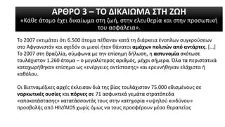 ΑΡΘΡΟ 3 – ΤΟ ΔΙΚΑΙΩΜΑ ΣΤΗ ΖΩΗ
«Κάθε άτομο έχει δικαίωμα στη ζωή, στην ελευθερία και στην προσωπική
του ασφάλεια».
Το 2007 εκτιμάται ότι 6.500 άτομα πέθαναν κατά τη διάρκεια ένοπλων συγκρούσεων
στο Αφγανιστάν και σχεδόν οι μισοί ήταν θάνατοι αμάχων πολιτών από αντάρτες. [...]
Το 2007 στη Βραζιλία, σύμφωνα με την επίσημη δήλωση, η αστυνομία σκότωσε
τουλάχιστον 1.260 άτομα – ο μεγαλύτερος αριθμός, μέχρι σήμερα. Όλα τα περιστατικά
καταχωρήθηκαν επίσημα ως «ενέργειες αντίστασης» και ερευνήθηκαν ελάχιστα ή
καθόλου.
Οι Βιετναμέζικες αρχές έκλεισαν διά της βίας τουλάχιστον 75.000 εθισμένους σε
ναρκωτικές ουσίες και πόρνες σε 71 ασφυκτικά γεμάτα στρατόπεδα
«αποκατάστασης» κατατάσσοντάς τους στην κατηγορία «υψηλού κινδύνου»
προσβολής από HIV/AIDS χωρίς όμως να τους προσφέρουν μέσα θεραπείας
 