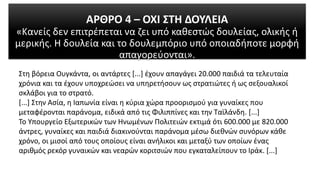 ΑΡΘΡΟ 4 – ΟΧΙ ΣΤΗ ΔΟΥΛΕΙΑ
«Κανείς δεν επιτρέπεται να ζει υπό καθεστώς δουλείας, ολικής ή
μερικής. Η δουλεία και το δουλεμπόριο υπό οποιαδήποτε μορφή
απαγορεύονται».
Στη βόρεια Ουγκάντα, οι αντάρτες [...] έχουν απαγάγει 20.000 παιδιά τα τελευταία
χρόνια και τα έχουν υποχρεώσει να υπηρετήσουν ως στρατιώτες ή ως σεξουαλικοί
σκλάβοι για το στρατό.
[...] Στην Ασία, η Ιαπωνία είναι η κύρια χώρα προορισμού για γυναίκες που
μεταφέρονται παράνομα, ειδικά από τις Φιλιππίνες και την Ταϊλάνδη. [...]
Το Υπουργείο Εξωτερικών των Ηνωμένων Πολιτειών εκτιμά ότι 600.000 με 820.000
άντρες, γυναίκες και παιδιά διακινούνται παράνομα μέσω διεθνών συνόρων κάθε
χρόνο, οι μισοί από τους οποίους είναι ανήλικοι και μεταξύ των οποίων ένας
αριθμός ρεκόρ γυναικών και νεαρών κοριτσιών που εγκαταλείπουν το Ιράκ. [...]
 