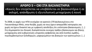 ΑΡΘΡΟ 5 – ΟΧΙ ΣΤΑ ΒΑΣΑΝΙΣΤΗΡΙΑ
«Κανείς δεν επιτρέπεται να υποβάλλεται σε βασανιστήρια ή σε
σκληρή, απάνθρωπη ή εξευτελιστική μεταχείριση ή ποινή
Το 2008, οι αρχές των ΗΠΑ συνέχιζαν να κρατούν 270 φυλακισμένους στο
Γκουαντάναμο Μπέι, στην Κούβα, χωρίς να τους έχουν απαγγελθεί κατηγορίες και
χωρίς να έχουν δικαστεί και με εμφανείς αποδείξεις ότι υπέστησαν βασανισμούς. [...]
Στη Δημοκρατία του Κονγκό, διαπράττονται συνεχώς πράξεις βασανισμών και βίαιης
μεταχείρισης από κυβερνητικές υπηρεσίες ασφαλείας και από ένοπλες ομάδες,
περιλαμβανομένων ξυλοδαρμών, μαχαιρωμάτων και βιασμών των κρατουμένων. [...]
 