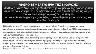 ΑΡΘΡΟ 19 – ΕΛΕΥΘΕΡΙΑ ΤΗΣ ΕΚΦΡΑΣΗΣ
«Καθένας έχει το δικαίωμα της ελευθερίας της γνώμης και της έκφρασης, που
σημαίνει το δικαίωμα να μην υφίσταται δυσμενείς συνέπειες για τις γνώμες
του, και το δικαίωμα να αναζητεί, να παίρνει
και να διαδίδει πληροφορίες και ιδέες, με οποιοδήποτε μέσο έκφρασης, και
από όλο τον κόσμο».
] Η Ρωσία καταπιέζει τους αντιφρονούντες, ασκεί πίεση ή κλείνει ανεξάρτητα μέσα
ενημέρωσης και παρενοχλεί μη κυβερνητικές οργανώσεις. [...] Από το 2000, παραμένουν
ανεξιχνίαστες οι δολοφονίες δεκαεπτά δημοσιογράφων, οι οποίοι ασκούσαν κριτική στις
κυβερνητικές πολιτικές και δράσεις.
Στο Ιράκ, τουλάχιστον τριάνταεπτά Ιρακινοί εργαζόμενοι σε δίκτυα μέσων ενημέρωσης
σκοτώθηκαν το 2008 και ένας συνολικός αριθμός 235 ατόμων έχει σκοτωθεί από την
εισβολή του Μαρτίου του2003, κάνοντας έτσι το Ιράκ τον πιο επικίνδυνο τόπο του κόσμου
για τους δημοσιογράφους.
Από την ιστοσελίδα της διεθνούς ΜΚΟ «Ενωµένοι για τα Ανθρώπινα Δικαιώµατα (Uhr)»
 