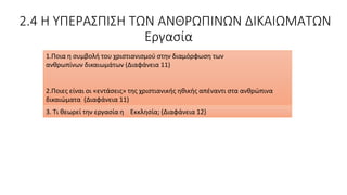 2.4 Η ΥΠΕΡΑΣΠΙΣΗ ΤΩΝ ΑΝΘΡΩΠΙΝΩΝ ΔΙΚΑΙΩΜΑΤΩΝ
Εργασία
1.Ποια η συμβολή του χριστιανισμού στην διαμόρφωση των
ανθρωπίνων δικαιωμάτων (Διαφάνεια 11)
2.Ποιες είναι οι «εντάσεις» της χριστιανικής ηθικής απέναντι στα ανθρώπινα
δικαιώματα (Διαφάνεια 11)
3. Τι θεωρεί την εργασία η Εκκλησία; (Διαφάνεια 12)
 