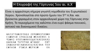 Η Επιγραφή της Γόρτυνας 5ου αι. π.Χ
Είναι η αρχαιότερη σήμερα γνωστή νομοθεσία του Ευρωπαϊκού
Χώρου. Χρονολογείται στο πρώτο ήμισυ του 5ου π.Χαι και
βρίσκεται χαραγμένη στον αρχαιολογικό χώρο της Γόρτυνας στην
Κρήτη. Το περιεχόμενο της καλύπτει ένα ευρύ φάσμα ποινικού,
αστικού και δικονομικού δικαίου.
 