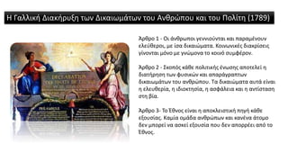 Άρθρο 1 - Οι άνθρωποι γεννιούνται και παραμένουν
ελεύθεροι, με ίσα δικαιώματα. Κοινωνικές διακρίσεις
γίνονται μόνο με γνώμονα το κοινό συμφέρον.
Άρθρο 2 - Σκοπός κάθε πολιτικής ένωσης αποτελεί η
διατήρηση των φυσικών και απαράγραπτων
δικαιωμάτων του ανθρώπου. Τα δικαιώματα αυτά είναι
η ελευθερία, η ιδιοκτησία, η ασφάλεια και η αντίσταση
στη βία.
Άρθρο 3- Το Έθνος είναι η αποκλειστική πηγή κάθε
εξουσίας. Καμία ομάδα ανθρώπων και κανένα άτομο
δεν μπορεί να ασκεί εξουσία που δεν απορρέει από το
Έθνος.
Η Γαλλική Διακήρυξη των Δικαιωμάτων του Ανθρώπου και του Πολίτη (1789)
 
