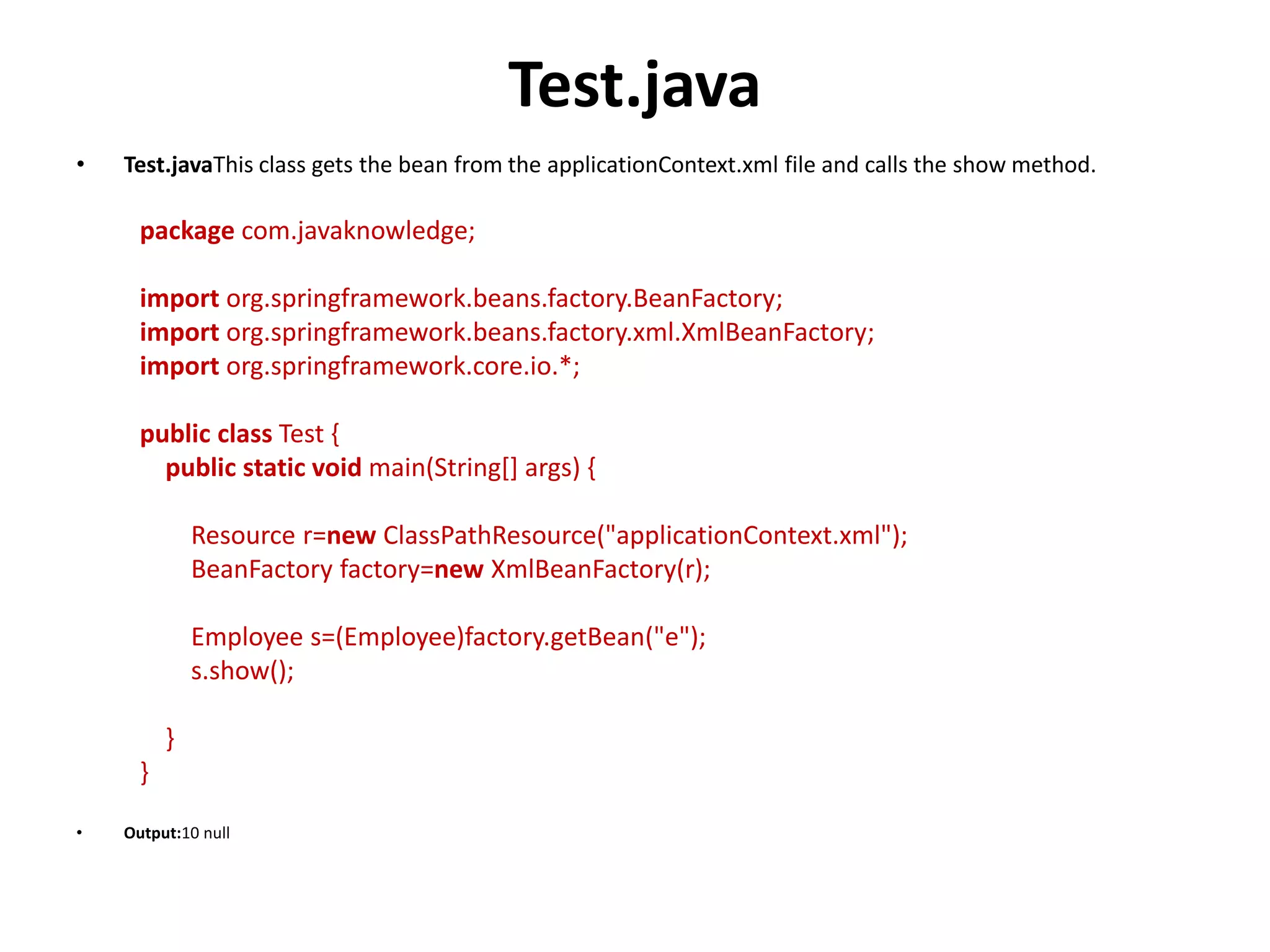 Test.java
• Test.javaThis class gets the bean from the applicationContext.xml file and calls the show method.
package com.javaknowledge;
import org.springframework.beans.factory.BeanFactory;
import org.springframework.beans.factory.xml.XmlBeanFactory;
import org.springframework.core.io.*;
public class Test {
public static void main(String[] args) {
Resource r=new ClassPathResource("applicationContext.xml");
BeanFactory factory=new XmlBeanFactory(r);
Employee s=(Employee)factory.getBean("e");
s.show();
}
}
• Output:10 null
 