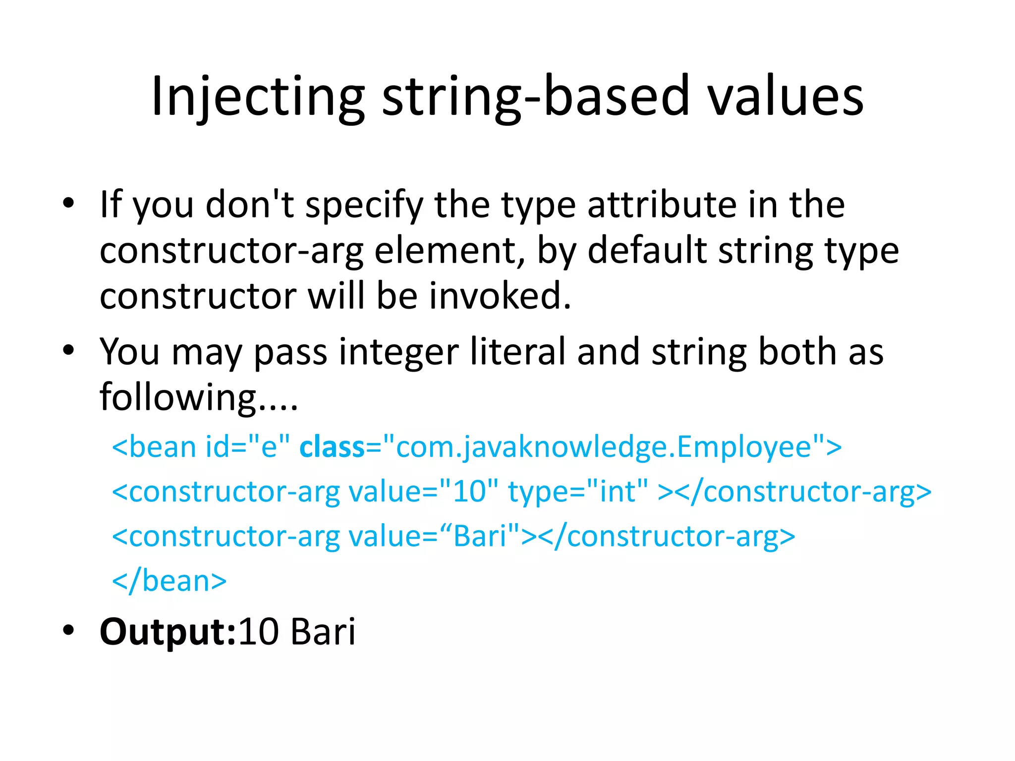 Injecting string-based values
• If you don't specify the type attribute in the
constructor-arg element, by default string type
constructor will be invoked.
• You may pass integer literal and string both as
following....
<bean id="e" class="com.javaknowledge.Employee">
<constructor-arg value="10" type="int" ></constructor-arg>
<constructor-arg value=“Bari"></constructor-arg>
</bean>
• Output:10 Bari
 