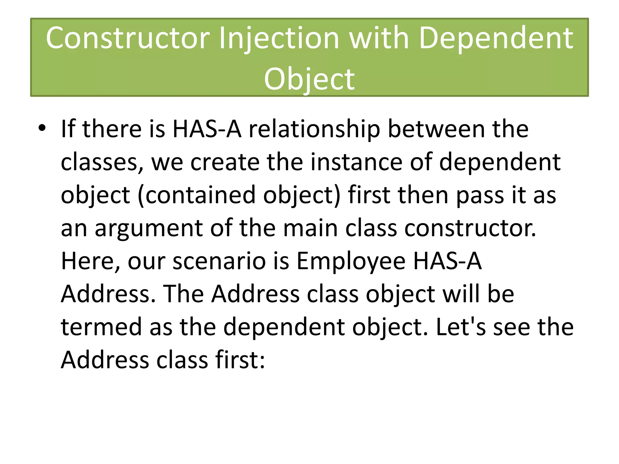 Constructor Injection with Dependent
Object
• If there is HAS-A relationship between the
classes, we create the instance of dependent
object (contained object) first then pass it as
an argument of the main class constructor.
Here, our scenario is Employee HAS-A
Address. The Address class object will be
termed as the dependent object. Let's see the
Address class first:
 