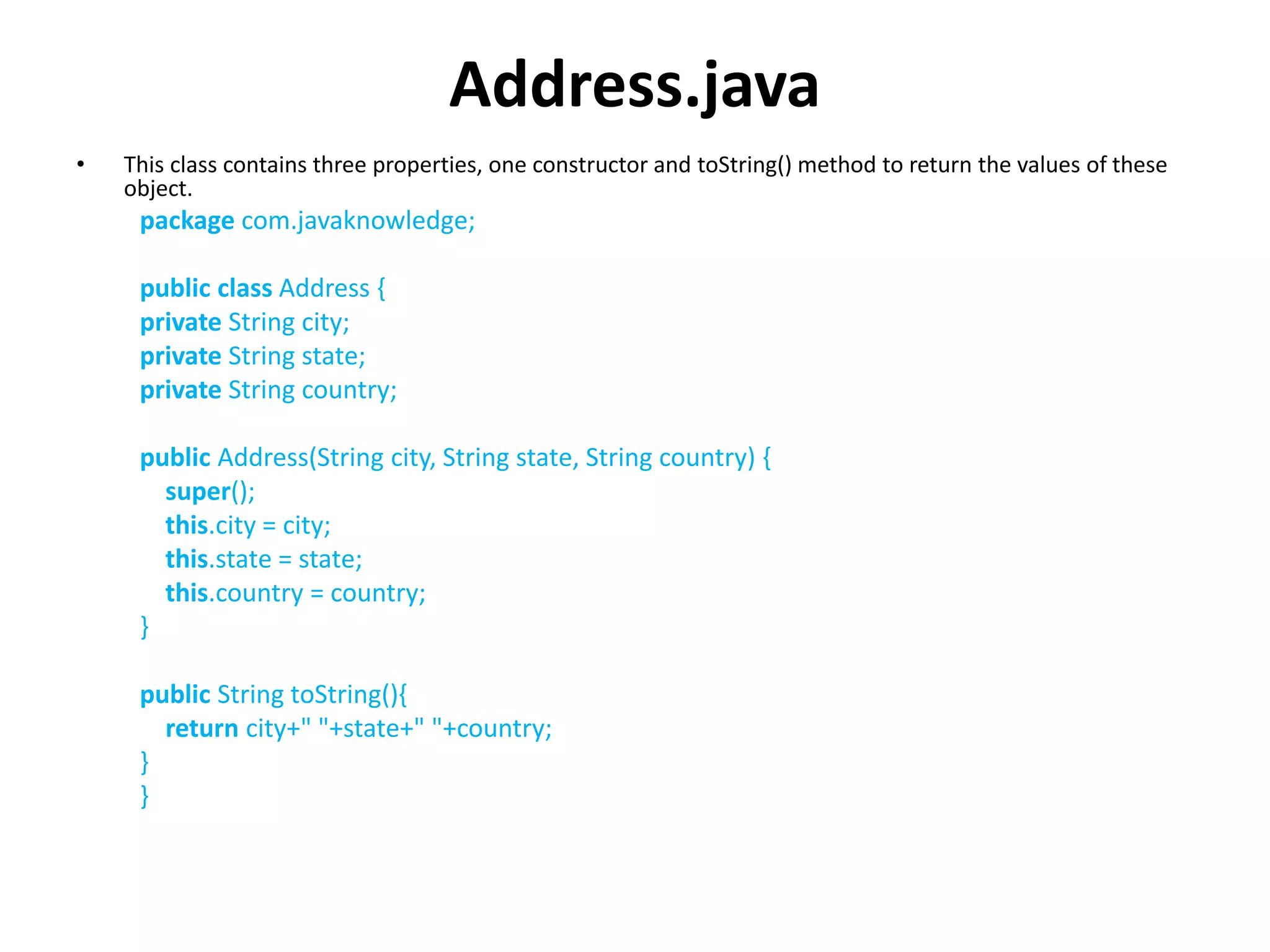 Address.java
• This class contains three properties, one constructor and toString() method to return the values of these
object.
package com.javaknowledge;
public class Address {
private String city;
private String state;
private String country;
public Address(String city, String state, String country) {
super();
this.city = city;
this.state = state;
this.country = country;
}
public String toString(){
return city+" "+state+" "+country;
}
}
 