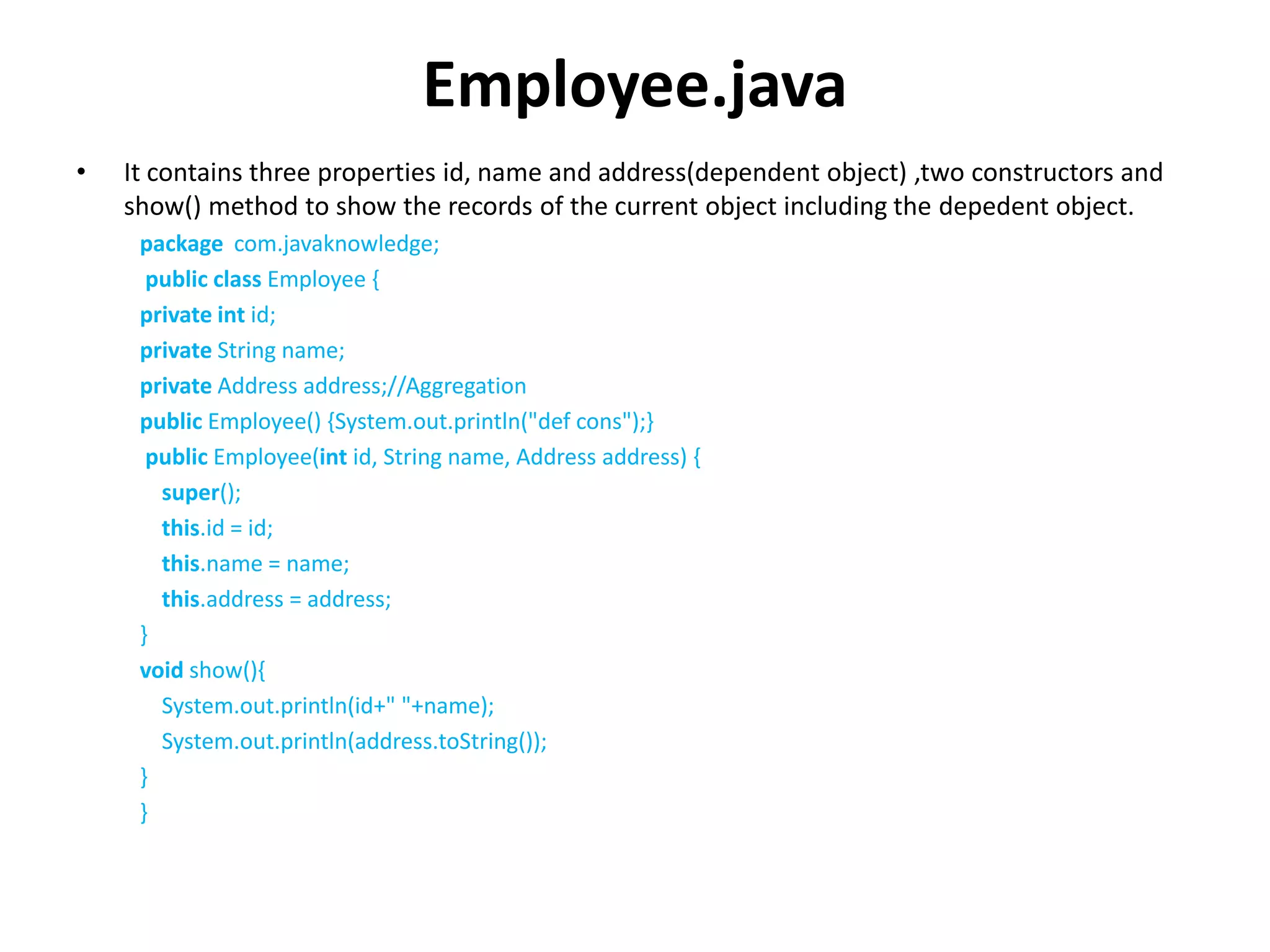 Employee.java
• It contains three properties id, name and address(dependent object) ,two constructors and
show() method to show the records of the current object including the depedent object.
package com.javaknowledge;
public class Employee {
private int id;
private String name;
private Address address;//Aggregation
public Employee() {System.out.println("def cons");}
public Employee(int id, String name, Address address) {
super();
this.id = id;
this.name = name;
this.address = address;
}
void show(){
System.out.println(id+" "+name);
System.out.println(address.toString());
}
}
 