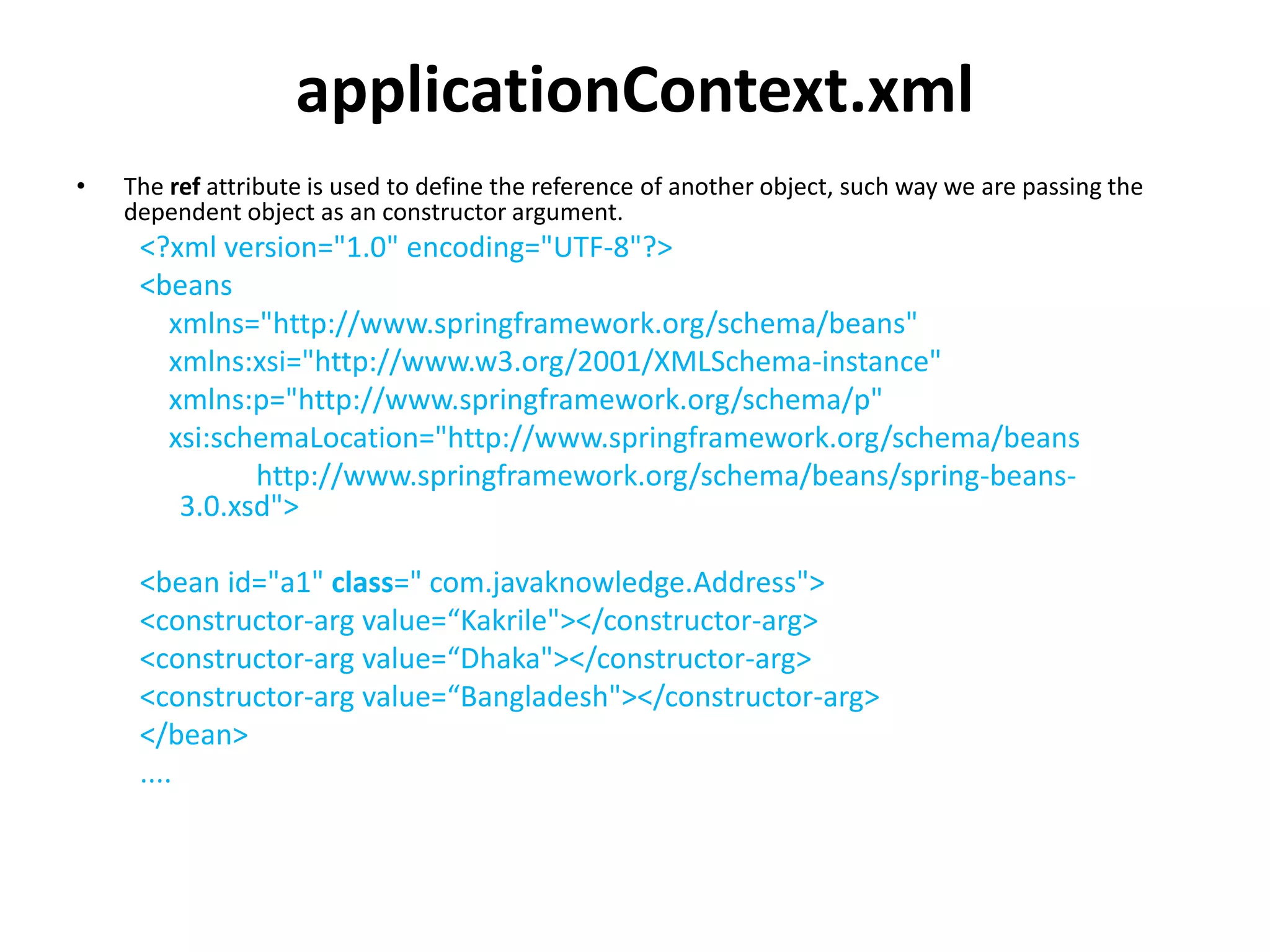 applicationContext.xml
• The ref attribute is used to define the reference of another object, such way we are passing the
dependent object as an constructor argument.
<?xml version="1.0" encoding="UTF-8"?>
<beans
xmlns="http://www.springframework.org/schema/beans"
xmlns:xsi="http://www.w3.org/2001/XMLSchema-instance"
xmlns:p="http://www.springframework.org/schema/p"
xsi:schemaLocation="http://www.springframework.org/schema/beans
http://www.springframework.org/schema/beans/spring-beans-
3.0.xsd">
<bean id="a1" class=" com.javaknowledge.Address">
<constructor-arg value=“Kakrile"></constructor-arg>
<constructor-arg value=“Dhaka"></constructor-arg>
<constructor-arg value=“Bangladesh"></constructor-arg>
</bean>
....
 