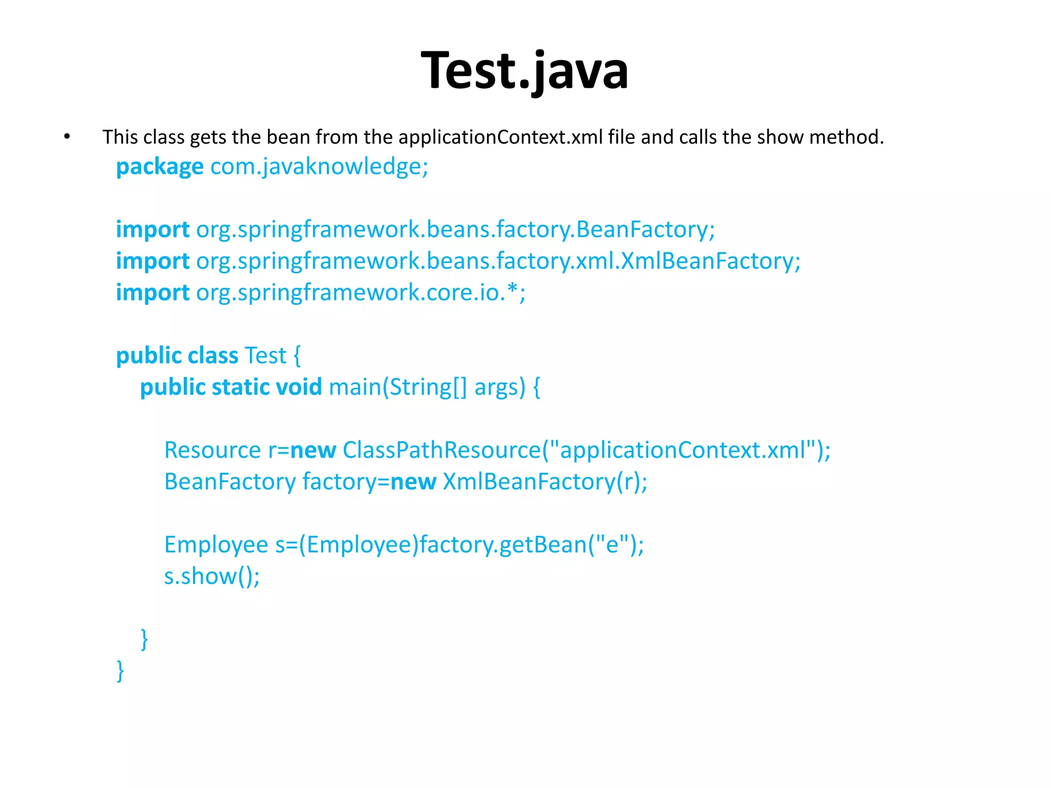 Test.java
• This class gets the bean from the applicationContext.xml file and calls the show method.
package com.javaknowledge;
import org.springframework.beans.factory.BeanFactory;
import org.springframework.beans.factory.xml.XmlBeanFactory;
import org.springframework.core.io.*;
public class Test {
public static void main(String[] args) {
Resource r=new ClassPathResource("applicationContext.xml");
BeanFactory factory=new XmlBeanFactory(r);
Employee s=(Employee)factory.getBean("e");
s.show();
}
}
 