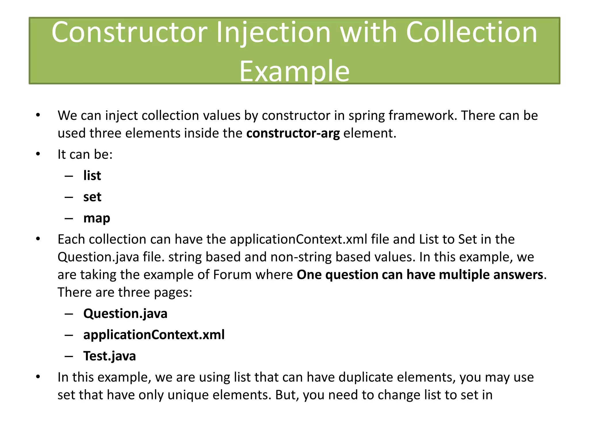 Constructor Injection with Collection
Example
• We can inject collection values by constructor in spring framework. There can be
used three elements inside the constructor-arg element.
• It can be:
– list
– set
– map
• Each collection can have the applicationContext.xml file and List to Set in the
Question.java file. string based and non-string based values. In this example, we
are taking the example of Forum where One question can have multiple answers.
There are three pages:
– Question.java
– applicationContext.xml
– Test.java
• In this example, we are using list that can have duplicate elements, you may use
set that have only unique elements. But, you need to change list to set in
 