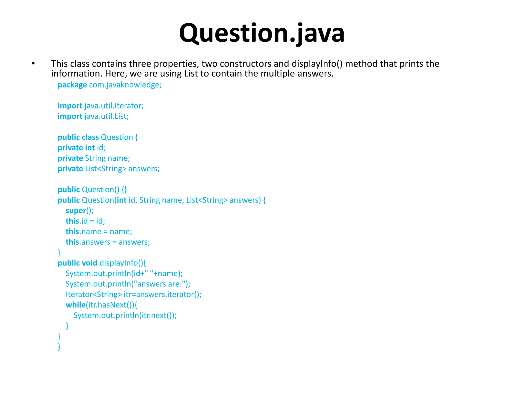 Question.java
• This class contains three properties, two constructors and displayInfo() method that prints the
information. Here, we are using List to contain the multiple answers.
package com.javaknowledge;
import java.util.Iterator;
import java.util.List;
public class Question {
private int id;
private String name;
private List<String> answers;
public Question() {}
public Question(int id, String name, List<String> answers) {
super();
this.id = id;
this.name = name;
this.answers = answers;
}
public void displayInfo(){
System.out.println(id+" "+name);
System.out.println("answers are:");
Iterator<String> itr=answers.iterator();
while(itr.hasNext()){
System.out.println(itr.next());
}
}
}
 